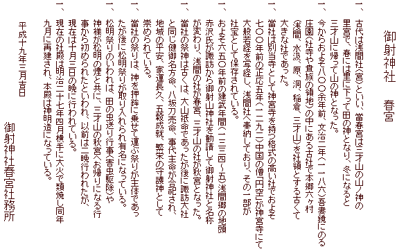 　　　　御射神社　　　春宮

一、　古代は浅間社（宮）といい、當春宮は三才山の山ノ神の
　　   里宮で、春には里に下って田の神となり、冬になると
　　   三才山に帰って山の神となった。
一、　今からおよそ八〇〇余年前、文治二年（一一八六）吾妻鏡にのる
　　　 庄園（社寺や貴族の領地）の中にある古社で本郷六ヶ村
　　　 (浅間、水汲、原、洞、稲倉、三才山）を社領とする古くて
　　　 大きな社であった。
一、　當社は別当寺として神宮寺を持つ格式の高い社でおよそ
　　　 七〇〇年前の正応五年（一二九二）中国の僧「円空」が神宮寺にて
　　　 大般若経を写経し、浅間社へ奉納しており、その一部が
　　　 社宝として保存されている。
一、　およそ六五〇年前の建武年間（一三三四～五）浅間郷の地頭
　　　 赤沢氏が諏訪から御射山神社を勧請して御射神社と名称
　　　 が変わり、浅間の社が春宮、三才山の社が秋宮となった。
一、　當社の祭神は古くは、大山祇命であったが後に諏訪大社
　　　 と同じ健御名方命、八坂刀売命、事代主命が合祀され、
　　　 地域の平安、家運長久、五穀成就、繁栄の守護神として
　　　 崇められている。
一、　當社の祭りは、神を押鉾に乗せて運ぶ祭りが主体であっ
　　　 たが後に松明祭りが取り入れられ有名になっている。
一、　松明祭りのいわれは、田の虫送り行事（害虫駆除）や
　　　 神様が松明の煙と共に、三才山の秋宮へお帰りになる行
　　　 事から初められたといわれ、以前は二晩行われたが、
　　　 現在は十月三日の晩に行われている。
一、　現在の社殿は明治二十七年四月横手に大火で類焼し同年
　　　 九月に再建され、本殿は神明造になっている。
　　　
　　　　平成十九年三月吉日　
　　　　　　　　　　　　　　　　　　　　　　御射神社春宮社務所