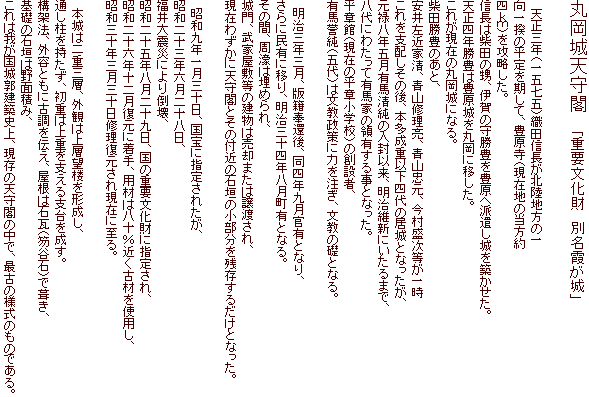 丸岡城天守閣　　「重要文化財　別名霞が城」

　天正三年（一五七五）織田信長が北陸地方の一
向一揆の平定を期して、豊原寺（現在地の当方約
四ｋｍ）を攻略した。
信長は柴田の甥、伊賀の守勝豊を豊原へ派遣し城を築かせた。
天正四年勝豊は豊原城を丸岡に移した。
これが現在の丸岡城になる。
柴田勝豊のあと、
安井左近家清、青山修理亮、青山忠元、今村盛次等が一時
これを支配しその後、本多成重以下四代の居城となったが、
元禄八年五月有馬清純の入封以来、明治維新にいたるまで、
八代にわたって有馬家の領有する事となった。
平章館（現在の平章小学校）の創設者、
有馬誉純（五代）は文教政策に力を注ぎ、文教の礎となる。

　明治三年三月、版籍奉還後、同四年九月官有となり、
さらに民有に移り、明治三十四年八月町有となる。
その間、周濠は埋められ、
城門、武家屋敷等の建物は売却または譲渡され、
現在わずかに天守閣とその付近の石垣の小部分を残存するだけとなった。

　昭和九年一月三十日、国宝に指定されたが、
昭和二十三年六月二十八日、
福井大震災により倒壊、
昭和二十五年八月二十九日、国の重要文化財に指定され、
昭和二十六年十二月復元に着手、用材は八十％近く古材を使用し、
昭和三十年三月三十日修理復元され現在に至る。

　本城は二重三層、外観は上層望楼を形成し、
通し柱を持たず、初重は上重を支える支台を成す。
構架法、外容ともに古調を伝え、屋根は石瓦（笏谷石）で葺き、
基礎の石垣は野面積み、
これは我が国城郭建築史上、現存の天守閣の中で、最古の様式のものである。